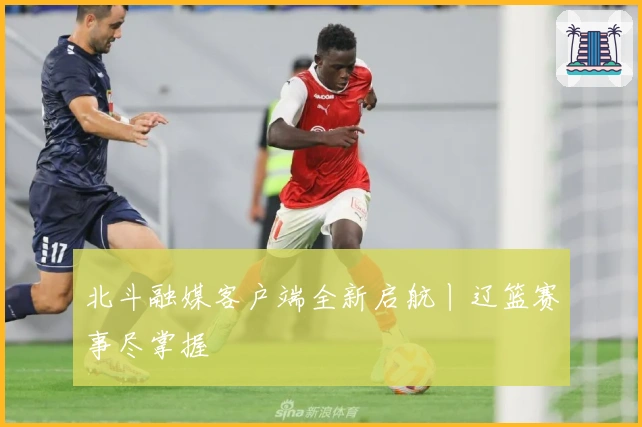 北斗融媒客户端全新启航丨辽篮赛事尽掌握