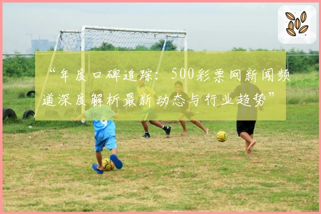 “年度口碑追踪：500彩票网新闻频道深度解析最新动态与行业趋势”