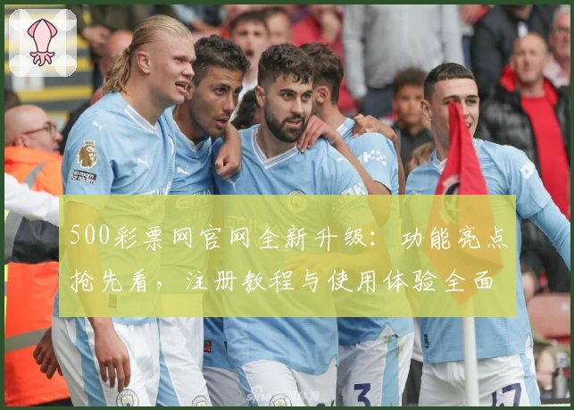 500彩票网官网全新升级：功能亮点抢先看，注册教程与使用体验全面解析