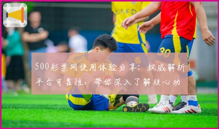 500彩票网使用体验分享：权威解析平台可靠性，带你深入了解核心功能与服务亮点