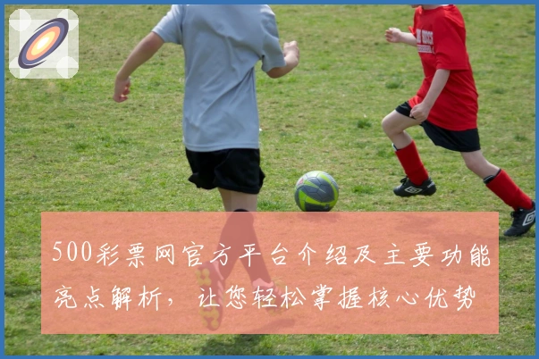 500彩票网官方平台介绍及主要功能亮点解析，让您轻松掌握核心优势
