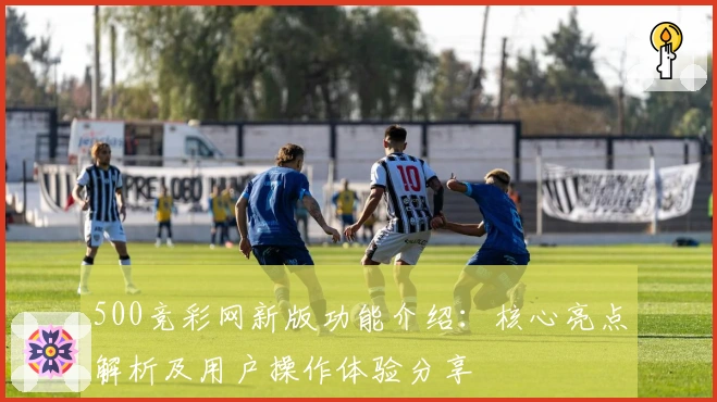 500竞彩网新版功能介绍：核心亮点解析及用户操作体验分享