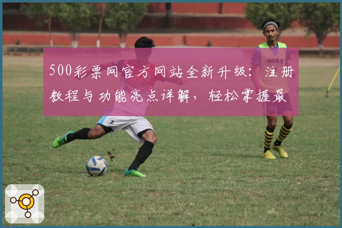 500彩票网官方网站全新升级：注册教程与功能亮点详解，轻松掌握最新动态