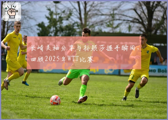 长崎美柚分享与孙颖莎握手瞬间，回顾2025年WTT比赛