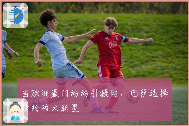 当欧洲豪门纷纷引援时，巴萨选择续约两大新星