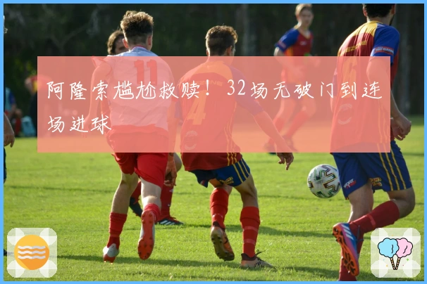 阿隆索尴尬救赎！32场无破门到连场进球