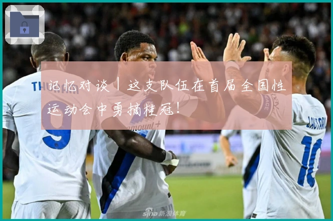 记忆对谈｜这支队伍在首届全国性运动会中勇摘桂冠！