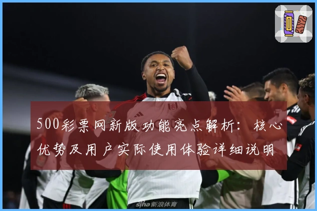 500彩票网新版功能亮点解析：核心优势及用户实际使用体验详细说明