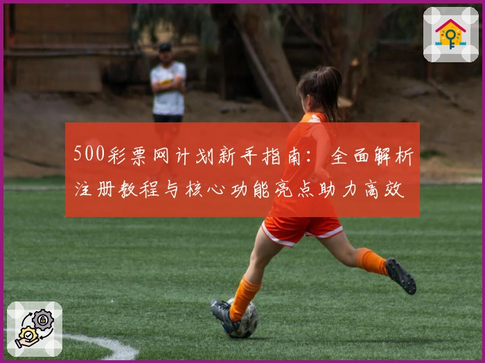 500彩票网计划新手指南：全面解析注册教程与核心功能亮点助力高效使用